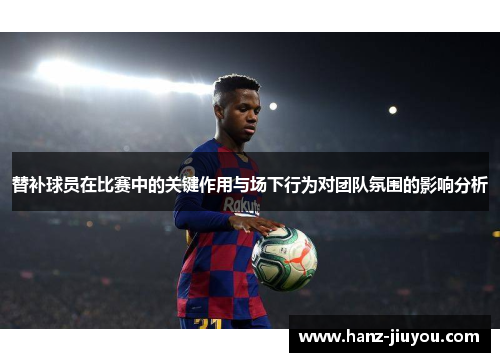 替补球员在比赛中的关键作用与场下行为对团队氛围的影响分析 替补球员在比赛中的关键作用与场下行为对团队氛围的影响分析