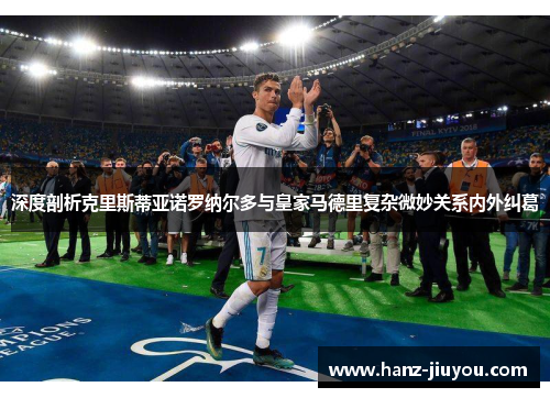 深度剖析克里斯蒂亚诺罗纳尔多与皇家马德里复杂微妙关系内外纠葛