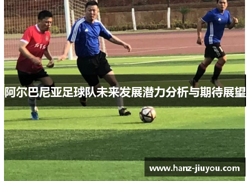 阿尔巴尼亚足球队未来发展潜力分析与期待展望