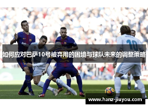 如何应对巴萨10号被弃用的困境与球队未来的调整策略 如何应对巴萨10号被弃用的困境与球队未来的调整策略