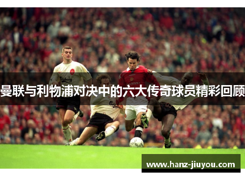 曼联与利物浦对决中的六大传奇球员精彩回顾