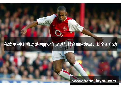 蒂埃里·亨利推动法国青少年足球与教育融合发展计划全面启动