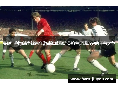 曼联与利物浦争锋百年激战谁能称雄英格兰足球历史的王者之争 曼联与利物浦争锋百年激战谁能称雄英格兰足球历史的王者之争
