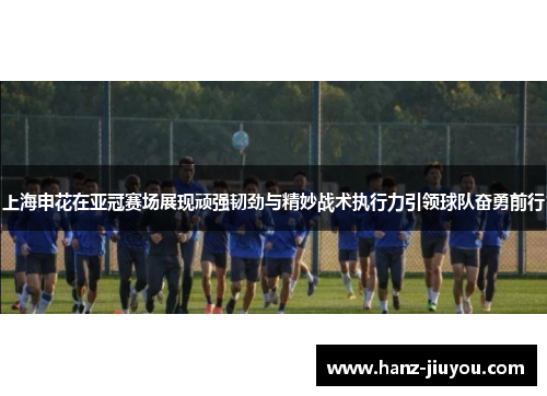 上海申花在亚冠赛场展现顽强韧劲与精妙战术执行力引领球队奋勇前行